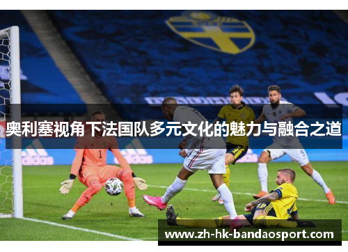 奥利塞视角下法国队多元文化的魅力与融合之道