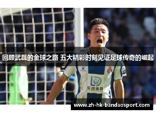 回顾武磊的金球之路 五大精彩时刻见证足球传奇的崛起