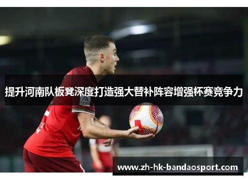 提升河南队板凳深度打造强大替补阵容增强杯赛竞争力