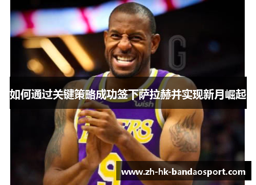 如何通过关键策略成功签下萨拉赫并实现新月崛起