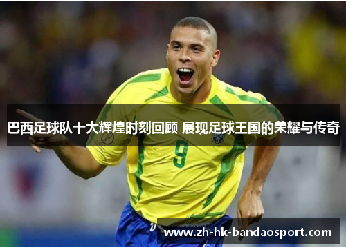 巴西足球队十大辉煌时刻回顾 展现足球王国的荣耀与传奇 巴西足球队十大辉煌时刻回顾 展现足球王国的荣耀与传奇