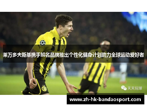 莱万多夫斯基携手知名品牌推出个性化健身计划助力全球运动爱好者 莱万多夫斯基携手知名品牌推出个性化健身计划助力全球运动爱好者