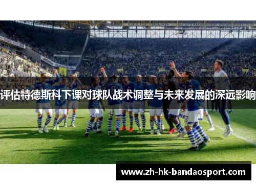 评估特德斯科下课对球队战术调整与未来发展的深远影响 评估特德斯科下课对球队战术调整与未来发展的深远影响