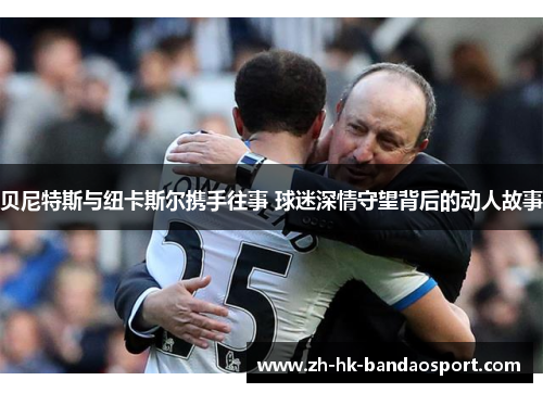 贝尼特斯与纽卡斯尔携手往事 球迷深情守望背后的动人故事 贝尼特斯与纽卡斯尔携手往事 球迷深情守望背后的动人故事