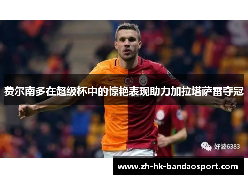 费尔南多在超级杯中的惊艳表现助力加拉塔萨雷夺冠 费尔南多在超级杯中的惊艳表现助力加拉塔萨雷夺冠