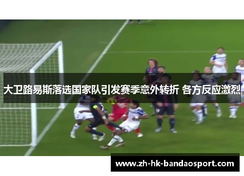 大卫路易斯落选国家队引发赛季意外转折 各方反应激烈