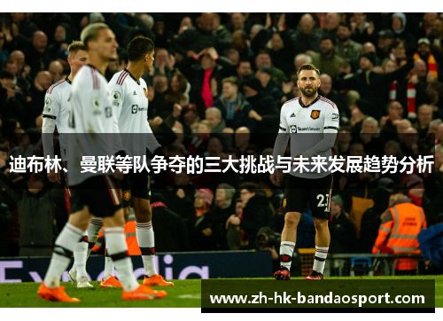 迪布林、曼联等队争夺的三大挑战与未来发展趋势分析 迪布林、曼联等队争夺的三大挑战与未来发展趋势分析