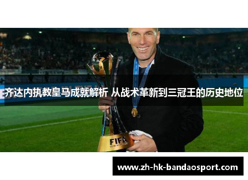 齐达内执教皇马成就解析 从战术革新到三冠王的历史地位