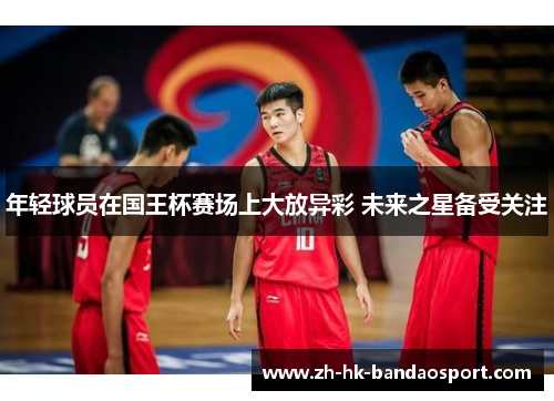 年轻球员在国王杯赛场上大放异彩 未来之星备受关注 年轻球员在国王杯赛场上大放异彩 未来之星备受关注