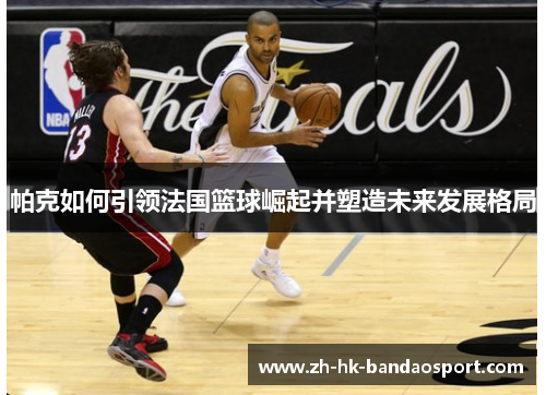 帕克如何引领法国篮球崛起并塑造未来发展格局 帕克如何引领法国篮球崛起并塑造未来发展格局
